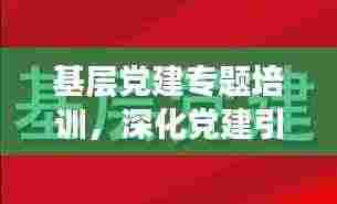 基层党建专题培训,深化党建引领,筑牢根基,共创未来新篇章