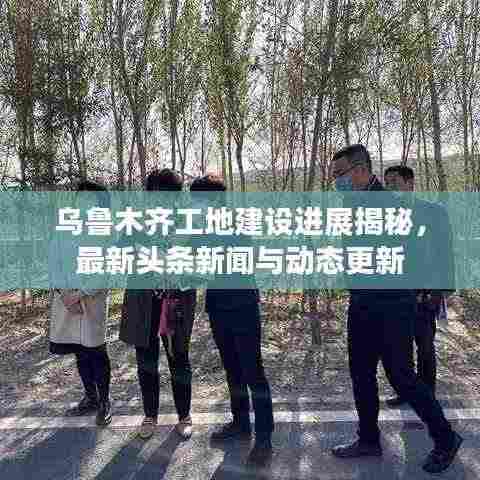 乌鲁木齐工地建设进展揭秘,最新头条新闻与动态更新