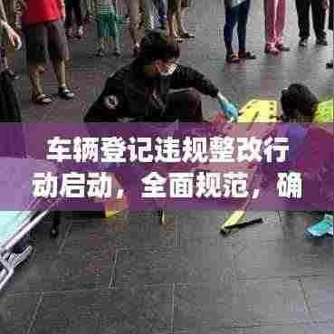 车辆登记违规整改行动启动,全面规范,确保安全行驶