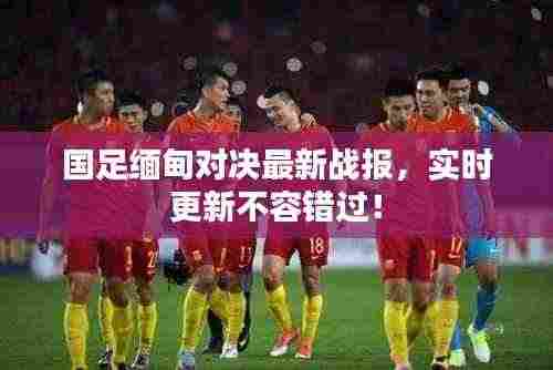 国足缅甸对决最新战报,实时更新不容错过!
