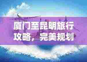 厦门至昆明旅行攻略,完美规划你的旅程