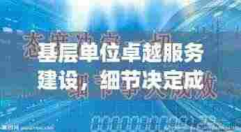 基层单位卓越服务建设,细节决定成败,抓落实是关键之道
