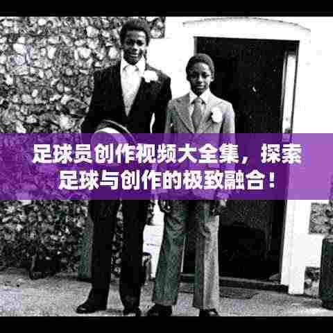 足球员创作视频大全集，探索足球与创作的极致融合！